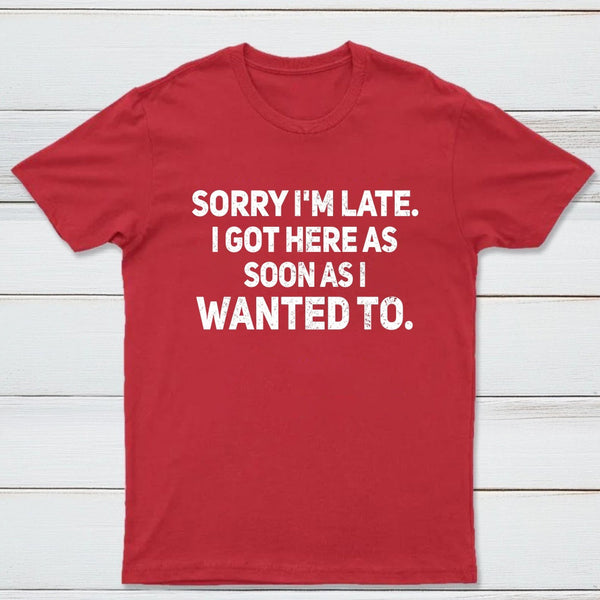 Sorry I'm Late, I Got Here As Soon As I Wanted To Sarcastic T-Shirt